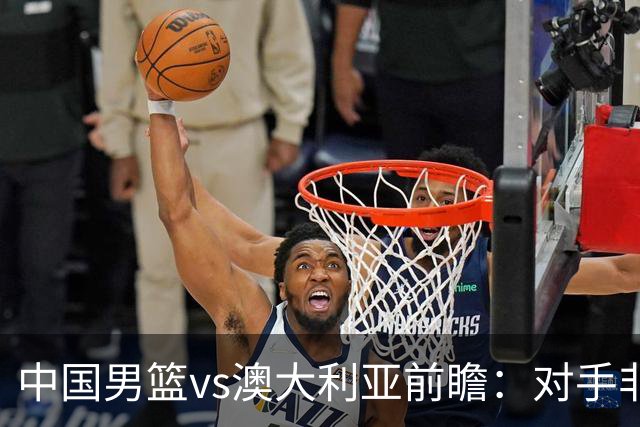 中国男篮vs澳大利亚前瞻：对手非最强阵，男篮磨合阵容是首要目标